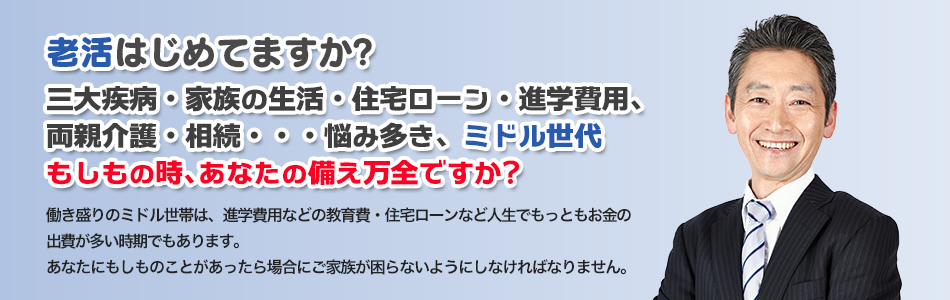 老活はじめてますか？三大疾病・家族の生活・住宅ローン・進学費用、両親介護・相続・・・悩み多きミドル世代、もしもの時、あなたの備え万全ですか？