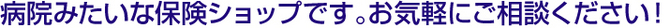 病院みたいな保険ショップです。お気軽にご相談下さい！