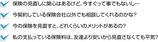 保険の見直しは興味があるけど今すぐってこともないし、今契約している保険会社以外でも相談してくれるのかな？今の保険を見直すと、どれくらいのメリットがあるの？私の支払っている保険料は、友達より安いから見直さなくても平気？